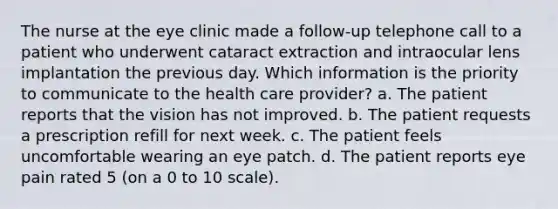 The nurse at the eye clinic made a follow-up telephone call to a patient who underwent cataract extraction and intraocular lens implantation the previous day. Which information is the priority to communicate to the health care provider? a. The patient reports that the vision has not improved. b. The patient requests a prescription refill for next week. c. The patient feels uncomfortable wearing an eye patch. d. The patient reports eye pain rated 5 (on a 0 to 10 scale).