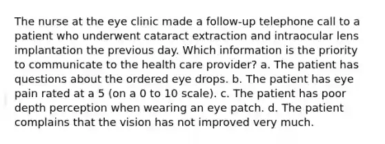 The nurse at the eye clinic made a follow-up telephone call to a patient who underwent cataract extraction and intraocular lens implantation the previous day. Which information is the priority to communicate to the health care provider? a. The patient has questions about the ordered eye drops. b. The patient has eye pain rated at a 5 (on a 0 to 10 scale). c. The patient has poor depth perception when wearing an eye patch. d. The patient complains that the vision has not improved very much.