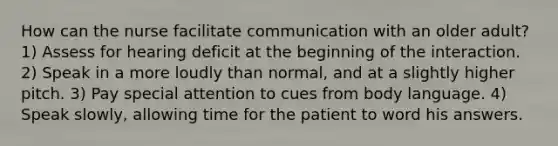 How can the nurse facilitate communication with an older adult? 1) Assess for hearing deficit at the beginning of the interaction. 2) Speak in a more loudly than normal, and at a slightly higher pitch. 3) Pay special attention to cues from body language. 4) Speak slowly, allowing time for the patient to word his answers.