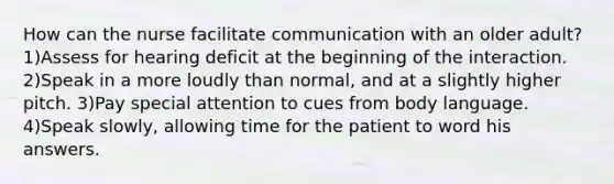 How can the nurse facilitate communication with an older adult? 1)Assess for hearing deficit at the beginning of the interaction. 2)Speak in a more loudly than normal, and at a slightly higher pitch. 3)Pay special attention to cues from <a href='https://www.questionai.com/knowledge/kA7hBRxtj9-body-language' class='anchor-knowledge'>body language</a>. 4)Speak slowly, allowing time for the patient to word his answers.