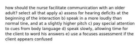 how should the nurse facilitate communication with an older adult? select all that apply a) assess for hearing deficits at the beginning of the interaction b) speak in a more loudly than normal tine, and at a slightly higher pitch c) pay special attention to cues from body language d) speak slowly, allowing time for the client to word his answers e) use a focuses assessment if the client appears confused