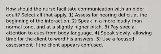 How should the nurse facilitate communication with an older adult? Select all that apply. 1) Assess for hearing deficit at the beginning of the interaction. 2) Speak in a more loudly than normal tone, and at a slightly higher pitch. 3) Pay special attention to cues from body language. 4) Speak slowly, allowing time for the client to word his answers. 5) Use a focused assessment if the client appears confused.