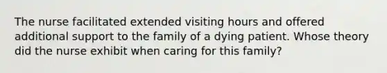 The nurse facilitated extended visiting hours and offered additional support to the family of a dying patient. Whose theory did the nurse exhibit when caring for this family?