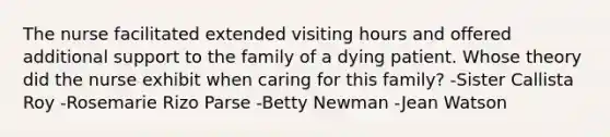 The nurse facilitated extended visiting hours and offered additional support to the family of a dying patient. Whose theory did the nurse exhibit when caring for this family? -Sister Callista Roy -Rosemarie Rizo Parse -Betty Newman -Jean Watson