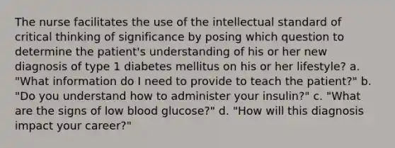 The nurse facilitates the use of the intellectual standard of critical thinking of significance by posing which question to determine the patient's understanding of his or her new diagnosis of type 1 diabetes mellitus on his or her lifestyle? a. "What information do I need to provide to teach the patient?" b. "Do you understand how to administer your insulin?" c. "What are the signs of low blood glucose?" d. "How will this diagnosis impact your career?"