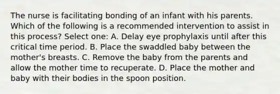 The nurse is facilitating bonding of an infant with his parents. Which of the following is a recommended intervention to assist in this process? Select one: A. Delay eye prophylaxis until after this critical time period. B. Place the swaddled baby between the mother's breasts. C. Remove the baby from the parents and allow the mother time to recuperate. D. Place the mother and baby with their bodies in the spoon position.