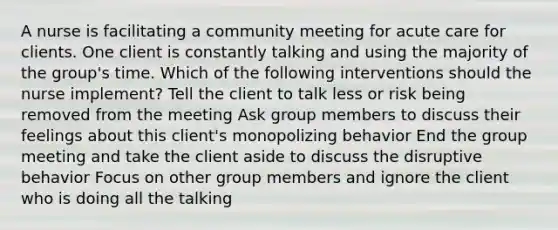 A nurse is facilitating a community meeting for acute care for clients. One client is constantly talking and using the majority of the group's time. Which of the following interventions should the nurse implement? Tell the client to talk less or risk being removed from the meeting Ask group members to discuss their feelings about this client's monopolizing behavior End the group meeting and take the client aside to discuss the disruptive behavior Focus on other group members and ignore the client who is doing all the talking