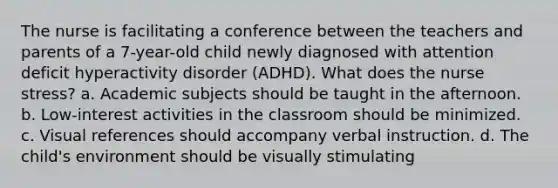 The nurse is facilitating a conference between the teachers and parents of a 7-year-old child newly diagnosed with attention deficit hyperactivity disorder (ADHD). What does the nurse stress? a. Academic subjects should be taught in the afternoon. b. Low-interest activities in the classroom should be minimized. c. Visual references should accompany verbal instruction. d. The child's environment should be visually stimulating