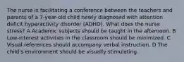 The nurse is facilitating a conference between the teachers and parents of a 7-year-old child newly diagnosed with attention deficit hyperactivity disorder (ADHD). What does the nurse stress? A Academic subjects should be taught in the afternoon. B Low-interest activities in the classroom should be minimized. C Visual references should accompany verbal instruction. D The child's environment should be visually stimulating.