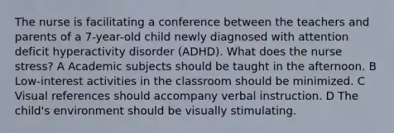 The nurse is facilitating a conference between the teachers and parents of a 7-year-old child newly diagnosed with attention deficit hyperactivity disorder (ADHD). What does the nurse stress? A Academic subjects should be taught in the afternoon. B Low-interest activities in the classroom should be minimized. C Visual references should accompany verbal instruction. D The child's environment should be visually stimulating.