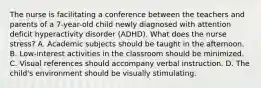 The nurse is facilitating a conference between the teachers and parents of a 7-year-old child newly diagnosed with attention deficit hyperactivity disorder (ADHD). What does the nurse stress? A. Academic subjects should be taught in the afternoon. B. Low-interest activities in the classroom should be minimized. C. Visual references should accompany verbal instruction. D. The child's environment should be visually stimulating.