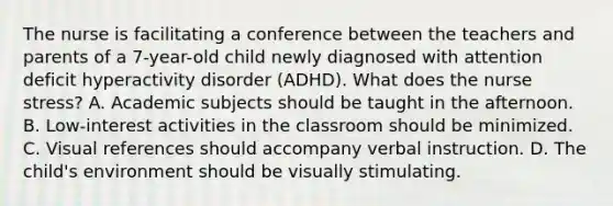 The nurse is facilitating a conference between the teachers and parents of a 7-year-old child newly diagnosed with attention deficit hyperactivity disorder (ADHD). What does the nurse stress? A. Academic subjects should be taught in the afternoon. B. Low-interest activities in the classroom should be minimized. C. Visual references should accompany verbal instruction. D. The child's environment should be visually stimulating.