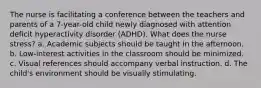 The nurse is facilitating a conference between the teachers and parents of a 7-year-old child newly diagnosed with attention deficit hyperactivity disorder (ADHD). What does the nurse stress? a. Academic subjects should be taught in the afternoon. b. Low-interest activities in the classroom should be minimized. c. Visual references should accompany verbal instruction. d. The child's environment should be visually stimulating.