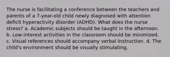 The nurse is facilitating a conference between the teachers and parents of a 7-year-old child newly diagnosed with attention deficit hyperactivity disorder (ADHD). What does the nurse stress? a. Academic subjects should be taught in the afternoon. b. Low-interest activities in the classroom should be minimized. c. Visual references should accompany verbal instruction. d. The child's environment should be visually stimulating.