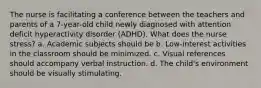 The nurse is facilitating a conference between the teachers and parents of a 7-year-old child newly diagnosed with attention deficit hyperactivity disorder (ADHD). What does the nurse stress? a. Academic subjects should be b. Low-interest activities in the classroom should be minimized. c. Visual references should accompany verbal instruction. d. The child's environment should be visually stimulating.