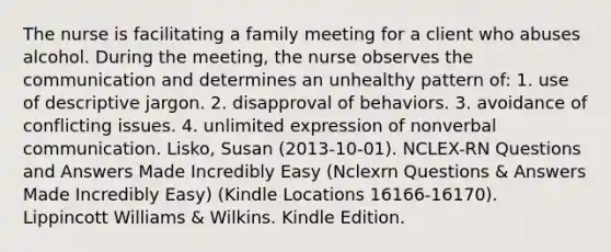 The nurse is facilitating a family meeting for a client who abuses alcohol. During the meeting, the nurse observes the communication and determines an unhealthy pattern of: 1. use of descriptive jargon. 2. disapproval of behaviors. 3. avoidance of conflicting issues. 4. unlimited expression of nonverbal communication. Lisko, Susan (2013-10-01). NCLEX-RN Questions and Answers Made Incredibly Easy (Nclexrn Questions & Answers Made Incredibly Easy) (Kindle Locations 16166-16170). Lippincott Williams & Wilkins. Kindle Edition.