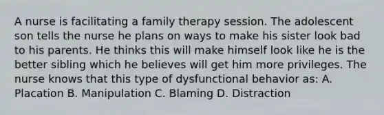 A nurse is facilitating a family therapy session. The adolescent son tells the nurse he plans on ways to make his sister look bad to his parents. He thinks this will make himself look like he is the better sibling which he believes will get him more privileges. The nurse knows that this type of dysfunctional behavior as: A. Placation B. Manipulation C. Blaming D. Distraction