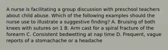 A nurse is facilitating a group discussion with preschool teachers about child abuse. Which of the following examples should the nurse use to illustrate a suggestive finding? A. Bruising of both knees with sutures on 1 B. Arm cast for a spiral fracture of the forearm C. Consistent bedwetting at nap time D. Frequent, vague reports of a stomachache or a headache