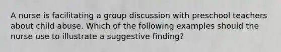 A nurse is facilitating a group discussion with preschool teachers about child abuse. Which of the following examples should the nurse use to illustrate a suggestive finding?