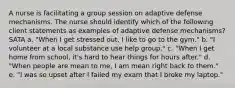 A nurse is facilitating a group session on adaptive defense mechanisms. The nurse should identify which of the following client statements as examples of adaptive defense mechanisms? SATA a. "When I get stressed out, I like to go to the gym." b. "I volunteer at a local substance use help group." c. "When I get home from school, it's hard to hear things for hours after." d. "When people are mean to me, I am mean right back to them." e. "I was so upset after I failed my exam that I broke my laptop."