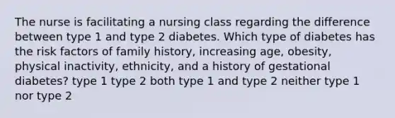 The nurse is facilitating a nursing class regarding the difference between type 1 and type 2 diabetes. Which type of diabetes has the risk factors of family history, increasing age, obesity, physical inactivity, ethnicity, and a history of gestational diabetes? type 1 type 2 both type 1 and type 2 neither type 1 nor type 2