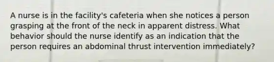 A nurse is in the facility's cafeteria when she notices a person grasping at the front of the neck in apparent distress. What behavior should the nurse identify as an indication that the person requires an abdominal thrust intervention immediately?