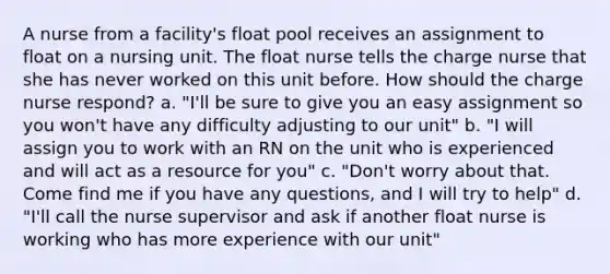 A nurse from a facility's float pool receives an assignment to float on a nursing unit. The float nurse tells the charge nurse that she has never worked on this unit before. How should the charge nurse respond? a. "I'll be sure to give you an easy assignment so you won't have any difficulty adjusting to our unit" b. "I will assign you to work with an RN on the unit who is experienced and will act as a resource for you" c. "Don't worry about that. Come find me if you have any questions, and I will try to help" d. "I'll call the nurse supervisor and ask if another float nurse is working who has more experience with our unit"