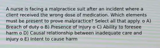 A nurse is facing a malpractice suit after an incident where a client received the wrong dose of medication. Which elements must be present to prove malpractice? Select all that apply. o A) Breach of duty o B) Presence of injury o C) Ability to foresee harm o D) Causal relationship between inadequate care and injury o E) Intent to cause harm