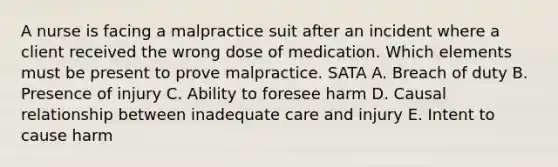 A nurse is facing a malpractice suit after an incident where a client received the wrong dose of medication. Which elements must be present to prove malpractice. SATA A. Breach of duty B. Presence of injury C. Ability to foresee harm D. Causal relationship between inadequate care and injury E. Intent to cause harm