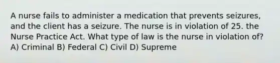 A nurse fails to administer a medication that prevents seizures, and the client has a seizure. The nurse is in violation of 25. the Nurse Practice Act. What type of law is the nurse in violation of? A) Criminal B) Federal C) Civil D) Supreme