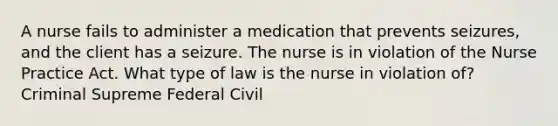 A nurse fails to administer a medication that prevents seizures, and the client has a seizure. The nurse is in violation of the Nurse Practice Act. What type of law is the nurse in violation of? Criminal Supreme Federal Civil