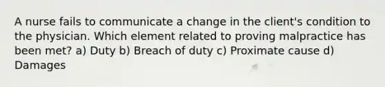 A nurse fails to communicate a change in the client's condition to the physician. Which element related to proving malpractice has been met? a) Duty b) Breach of duty c) Proximate cause d) Damages