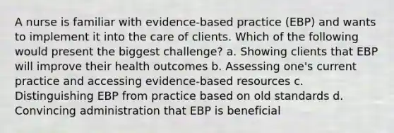 A nurse is familiar with evidence-based practice (EBP) and wants to implement it into the care of clients. Which of the following would present the biggest challenge? a. Showing clients that EBP will improve their health outcomes b. Assessing one's current practice and accessing evidence-based resources c. Distinguishing EBP from practice based on old standards d. Convincing administration that EBP is beneficial