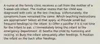 A nurse at the family clinic receives a call from the mother of a 5-week-old infant. The mother states that her child was diagnosed with colic at the last checkup. Unfortunately, the symptoms have remained the same. Which teaching instructions are appropriate? Select all that apply. a) Provide small but frequent feedings to the infant. b) Offer a pacifier if it is not time for the infant to eat. c) Immediately bring the infant to the emergency department. d) Soothe the child by humming and rocking. e) Burp the infant adequately after feedings. f) Position the infant on the back after feedings.