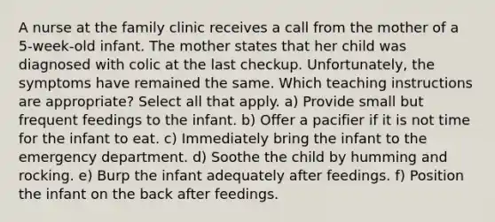 A nurse at the family clinic receives a call from the mother of a 5-week-old infant. The mother states that her child was diagnosed with colic at the last checkup. Unfortunately, the symptoms have remained the same. Which teaching instructions are appropriate? Select all that apply. a) Provide small but frequent feedings to the infant. b) Offer a pacifier if it is not time for the infant to eat. c) Immediately bring the infant to the emergency department. d) Soothe the child by humming and rocking. e) Burp the infant adequately after feedings. f) Position the infant on the back after feedings.