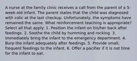 A nurse at the family clinic receives a call from the parent of a 5-week-old infant. The parent states that the child was diagnosed with colic at the last checkup. Unfortunately, the symptoms have remained the same. What reinforcement teaching is appropriate? Select all that apply: 1. Position the infant on his/her back after feedings. 2. Soothe the child by humming and rocking. 3. Immediately bring the infant to the emergency department. 4. Burp the infant adequately after feedings. 5. Provide small, frequent feedings to the infant. 6. Offer a pacifier if it is not time for the infant to eat.