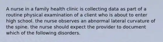 A nurse in a family health clinic is collecting data as part of a routine physical examination of a client who is about to enter high school. the nurse observes an abnormal lateral curvature of the spine. the nurse should expect the provider to document which of the following disorders.