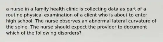 a nurse in a family health clinic is collecting data as part of a routine physical examination of a client who is about to enter high school. The nurse observes an abnormal lateral curvature of the spine. The nurse should expect the provider to document which of the following disorders?