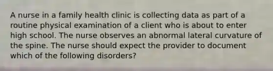 A nurse in a family health clinic is collecting data as part of a routine physical examination of a client who is about to enter high school. The nurse observes an abnormal lateral curvature of the spine. The nurse should expect the provider to document which of the following disorders?