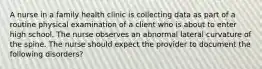 A nurse in a family health clinic is collecting data as part of a routine physical examination of a client who is about to enter high school. The nurse observes an abnormal lateral curvature of the spine. The nurse should expect the provider to document the following disorders?