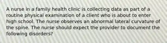 A nurse in a family health clinic is collecting data as part of a routine physical examination of a client who is about to enter high school. The nurse observes an abnormal lateral curvature of the spine. The nurse should expect the provider to document the following disorders?