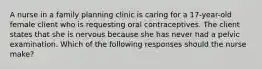 A nurse in a family planning clinic is caring for a 17-year-old female client who is requesting oral contraceptives. The client states that she is nervous because she has never had a pelvic examination. Which of the following responses should the nurse make?