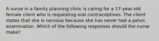 A nurse in a family planning clinic is caring for a 17-year-old female client who is requesting oral contraceptives. The client states that she is nervous because she has never had a pelvic examination. Which of the following responses should the nurse make?