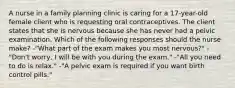 A nurse in a family planning clinic is caring for a 17-year-old female client who is requesting oral contraceptives. The client states that she is nervous because she has never had a pelvic examination. Which of the following responses should the nurse make? -"What part of the exam makes you most nervous?" -"Don't worry, I will be with you during the exam." -"All you need to do is relax." -"A pelvic exam is required if you want birth control pills."