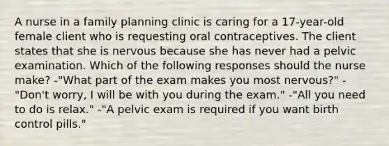 A nurse in a family planning clinic is caring for a 17-year-old female client who is requesting oral contraceptives. The client states that she is nervous because she has never had a pelvic examination. Which of the following responses should the nurse make? -"What part of the exam makes you most nervous?" -"Don't worry, I will be with you during the exam." -"All you need to do is relax." -"A pelvic exam is required if you want birth control pills."