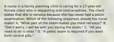 A nurse in a family planning clinic is caring for a 17-year-old female client who is requesting oral contraceptives. The client states that she is nervous because she has never had a pelvic examination. Which of the following responses should the nurse make? A. "What part of the exam makes you most nervous?" B. "Don't worry, I will be with you during the exam." C. "All you need to do is relax." D. "A pelvic exam is required if you want birth control pills."