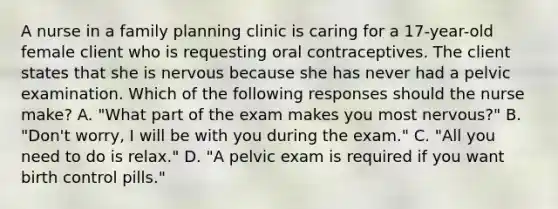 A nurse in a family planning clinic is caring for a 17-year-old female client who is requesting oral contraceptives. The client states that she is nervous because she has never had a pelvic examination. Which of the following responses should the nurse make? A. "What part of the exam makes you most nervous?" B. "Don't worry, I will be with you during the exam." C. "All you need to do is relax." D. "A pelvic exam is required if you want birth control pills."