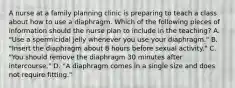 A nurse at a family planning clinic is preparing to teach a class about how to use a diaphragm. Which of the following pieces of information should the nurse plan to include in the teaching? A. "Use a spermicidal jelly whenever you use your diaphragm." B. "Insert the diaphragm about 8 hours before sexual activity." C. "You should remove the diaphragm 30 minutes after intercourse." D. "A diaphragm comes in a single size and does not require fitting."