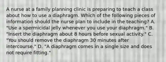 A nurse at a family planning clinic is preparing to teach a class about how to use a diaphragm. Which of the following pieces of information should the nurse plan to include in the teaching? A. "Use a spermicidal jelly whenever you use your diaphragm." B. "Insert the diaphragm about 8 hours before sexual activity." C. "You should remove the diaphragm 30 minutes after intercourse." D. "A diaphragm comes in a single size and does not require fitting."