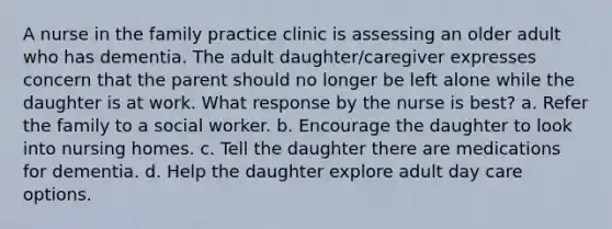 A nurse in the family practice clinic is assessing an older adult who has dementia. The adult daughter/caregiver expresses concern that the parent should no longer be left alone while the daughter is at work. What response by the nurse is best? a. Refer the family to a social worker. b. Encourage the daughter to look into nursing homes. c. Tell the daughter there are medications for dementia. d. Help the daughter explore adult day care options.